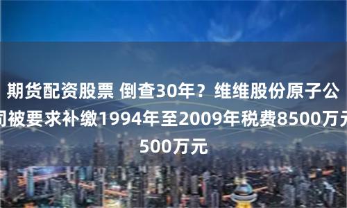 期货配资股票 倒查30年？维维股份原子公司被要求补缴1994年至2009年税费8500万元