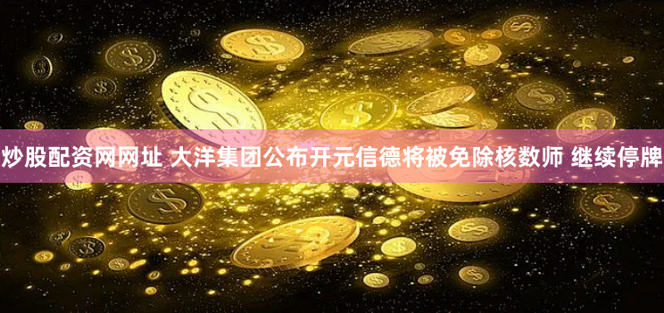 炒股配资网网址 大洋集团公布开元信德将被免除核数师 继续停牌
