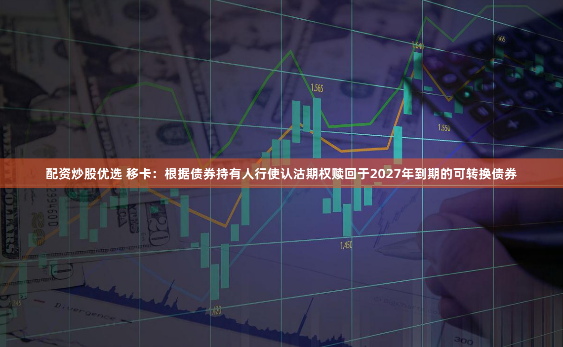 配资炒股优选 移卡：根据债券持有人行使认沽期权赎回于2027年到期的可转换债券