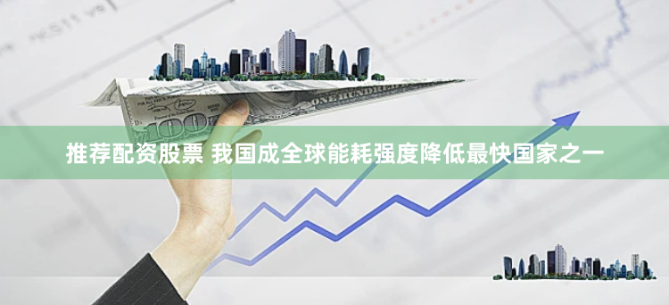 推荐配资股票 我国成全球能耗强度降低最快国家之一