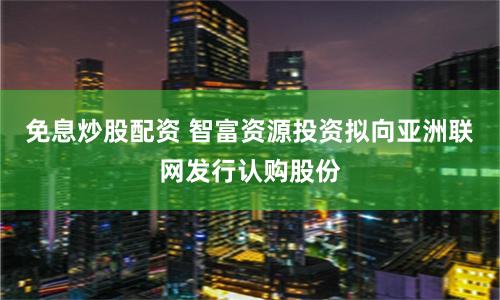 免息炒股配资 智富资源投资拟向亚洲联网发行认购股份
