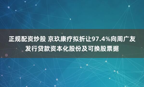 正规配资炒股 京玖康疗拟折让97.4%向周广友发行贷款资本化股份及可换股票据