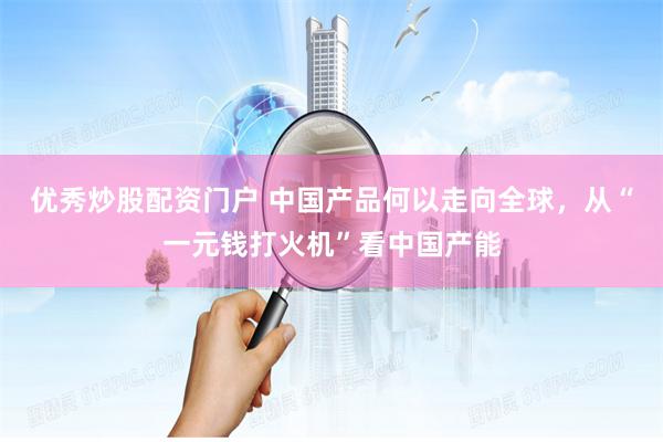 优秀炒股配资门户 中国产品何以走向全球，从“一元钱打火机”看中国产能
