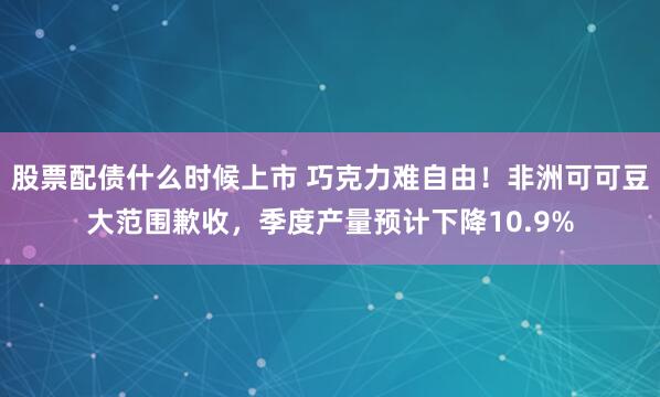 股票配债什么时候上市 巧克力难自由！非洲可可豆大范围歉收，季度产量预计下降10.9%