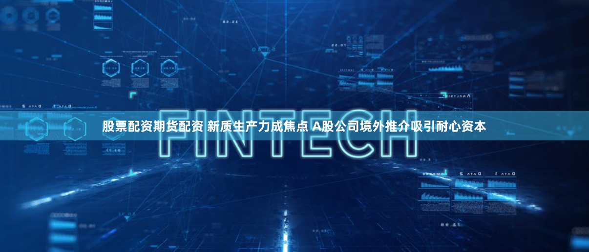 股票配资期货配资 新质生产力成焦点 A股公司境外推介吸引耐心资本