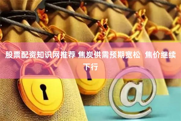 股票配资知识网推荐 焦炭供需预期宽松  焦价继续下行
