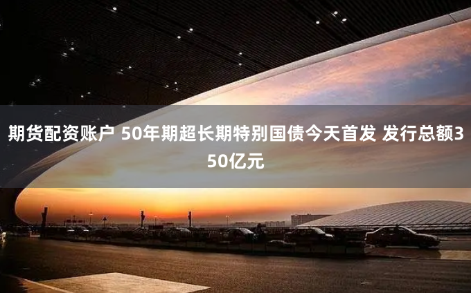 期货配资账户 50年期超长期特别国债今天首发 发行总额350亿元
