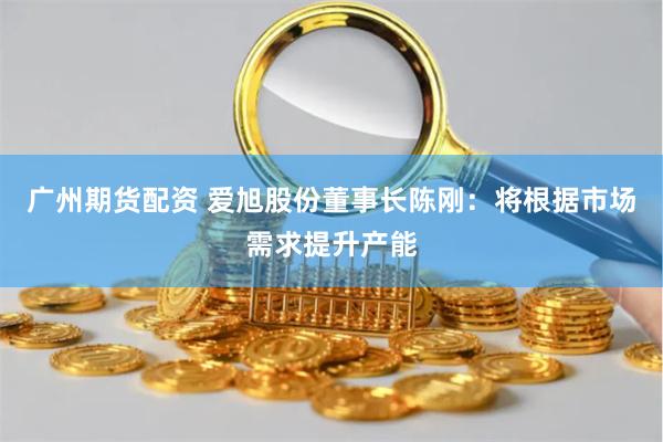 广州期货配资 爱旭股份董事长陈刚：将根据市场需求提升产能