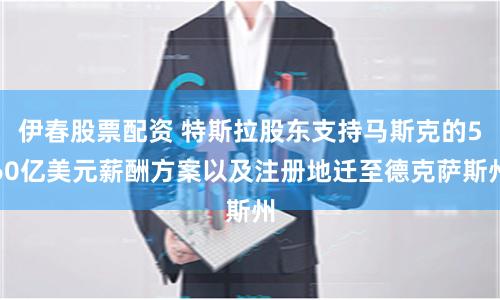 伊春股票配资 特斯拉股东支持马斯克的560亿美元薪酬方案以及注册地迁至德克萨斯州