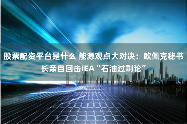 股票配资平台是什么 能源观点大对决：欧佩克秘书长亲自回击IEA“石油过剩论”