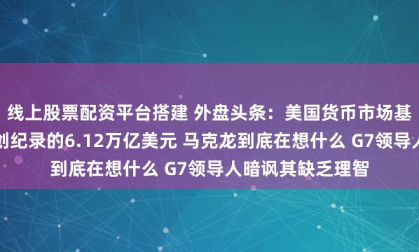 线上股票配资平台搭建 外盘头条：美国货币市场基金资产规模达到创纪录的6.12万亿美元 马克龙到底在想什么 G7领导人暗讽其缺乏理智