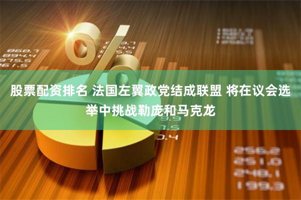 股票配资排名 法国左翼政党结成联盟 将在议会选举中挑战勒庞和马克龙