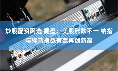 炒股配资网选 尾盘：美股涨跌不一 纳指与标普指数有望再创新高