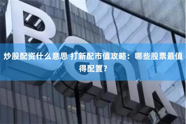 炒股配资什么意思 打新配市值攻略：哪些股票最值得配置？