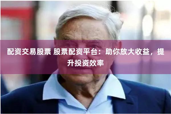 配资交易股票 股票配资平台：助你放大收益，提升投资效率