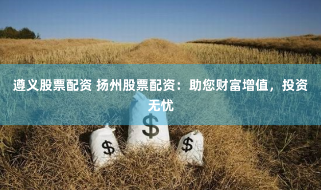 遵义股票配资 扬州股票配资：助您财富增值，投资无忧