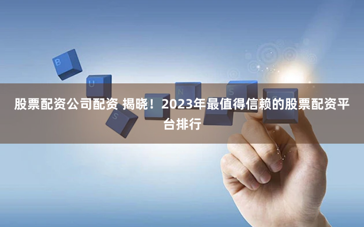股票配资公司配资 揭晓！2023年最值得信赖的股票配资平台排行