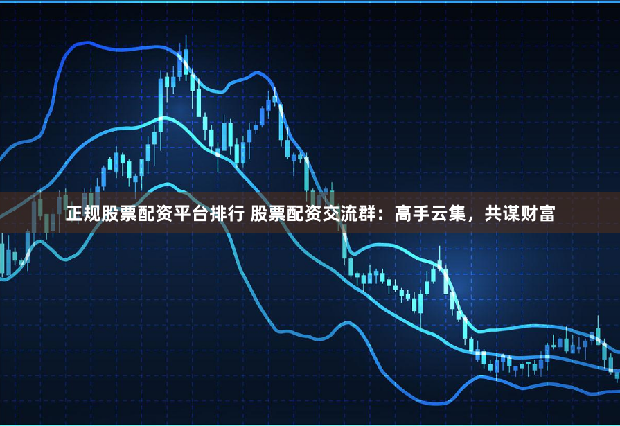 正规股票配资平台排行 股票配资交流群：高手云集，共谋财富