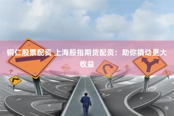 铜仁股票配资 上海股指期货配资：助你撬动更大收益