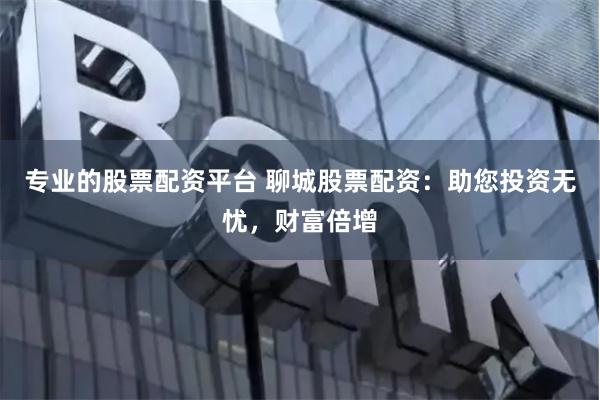 专业的股票配资平台 聊城股票配资：助您投资无忧，财富倍增