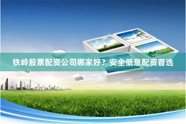 铁岭股票配资公司哪家好？安全低息配资首选